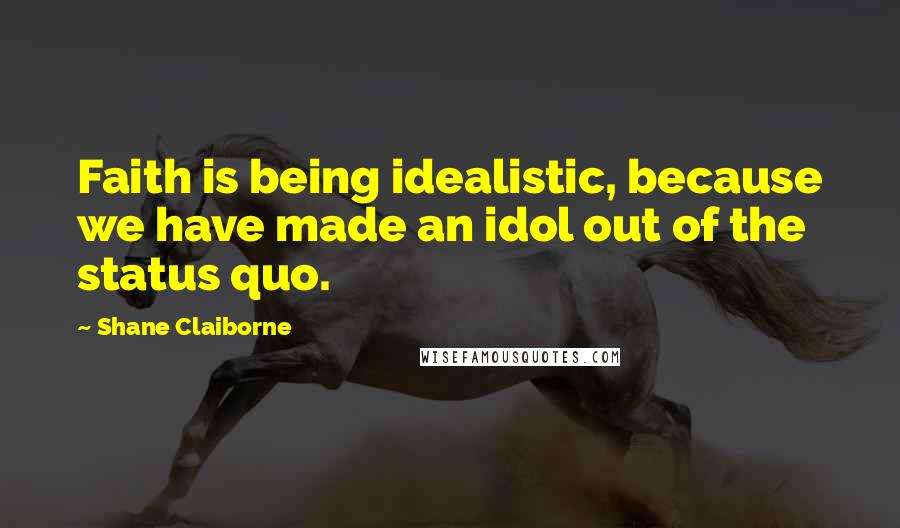 Shane Claiborne Quotes: Faith is being idealistic, because we have made an idol out of the status quo.