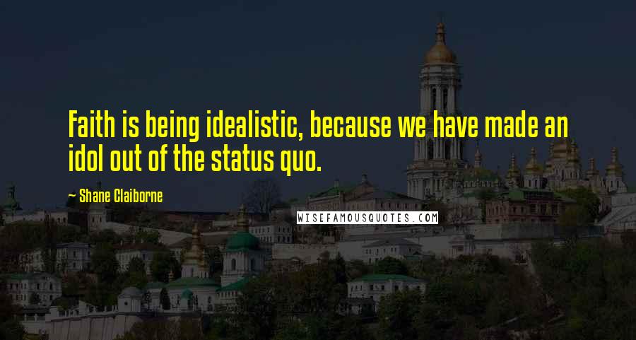 Shane Claiborne Quotes: Faith is being idealistic, because we have made an idol out of the status quo.