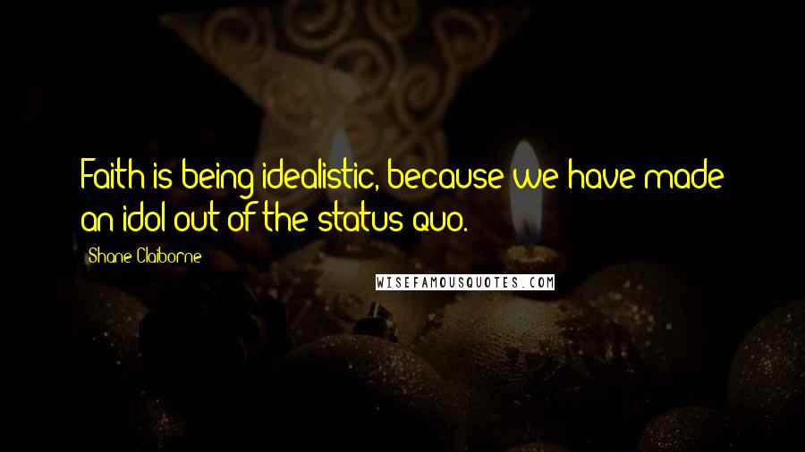 Shane Claiborne Quotes: Faith is being idealistic, because we have made an idol out of the status quo.