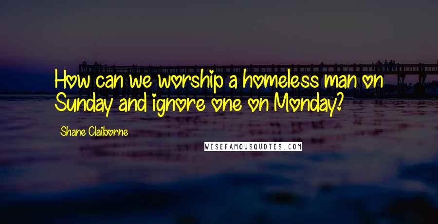 Shane Claiborne Quotes: How can we worship a homeless man on Sunday and ignore one on Monday?