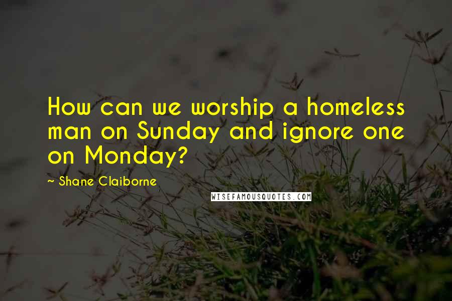 Shane Claiborne Quotes: How can we worship a homeless man on Sunday and ignore one on Monday?