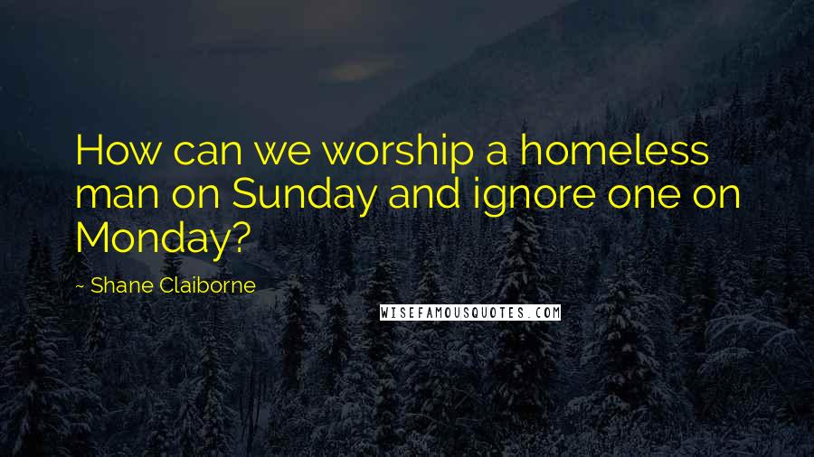 Shane Claiborne Quotes: How can we worship a homeless man on Sunday and ignore one on Monday?