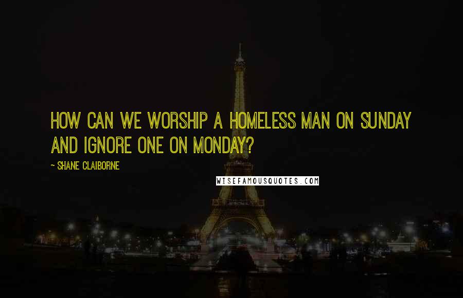 Shane Claiborne Quotes: How can we worship a homeless man on Sunday and ignore one on Monday?