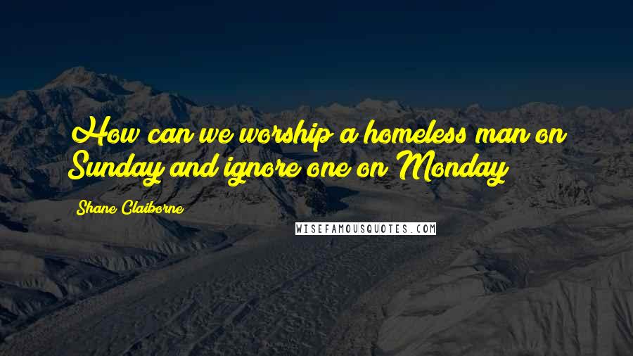 Shane Claiborne Quotes: How can we worship a homeless man on Sunday and ignore one on Monday?