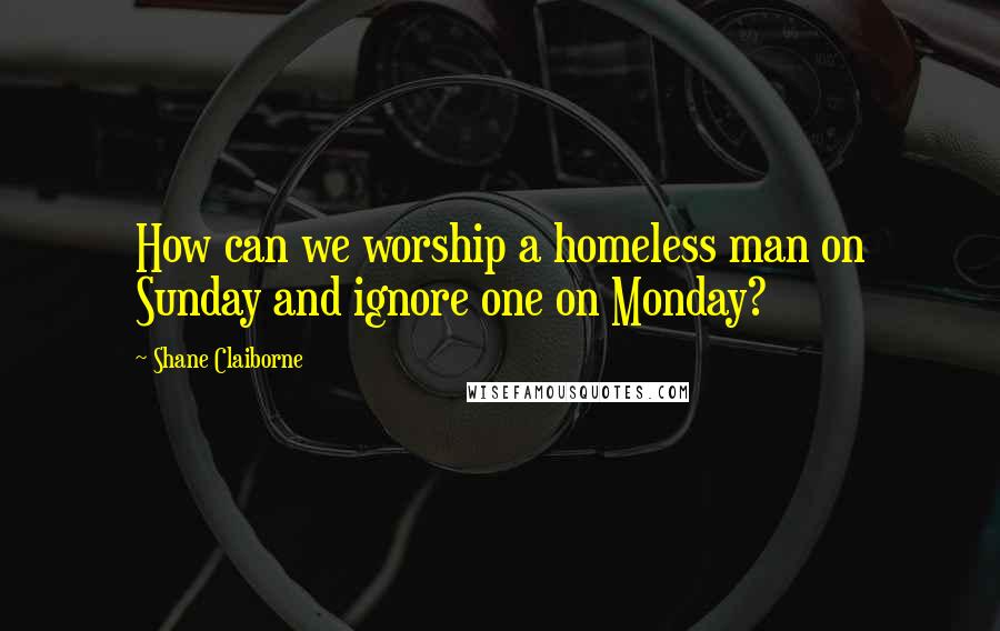 Shane Claiborne Quotes: How can we worship a homeless man on Sunday and ignore one on Monday?