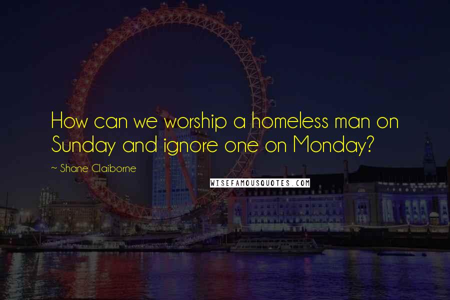 Shane Claiborne Quotes: How can we worship a homeless man on Sunday and ignore one on Monday?