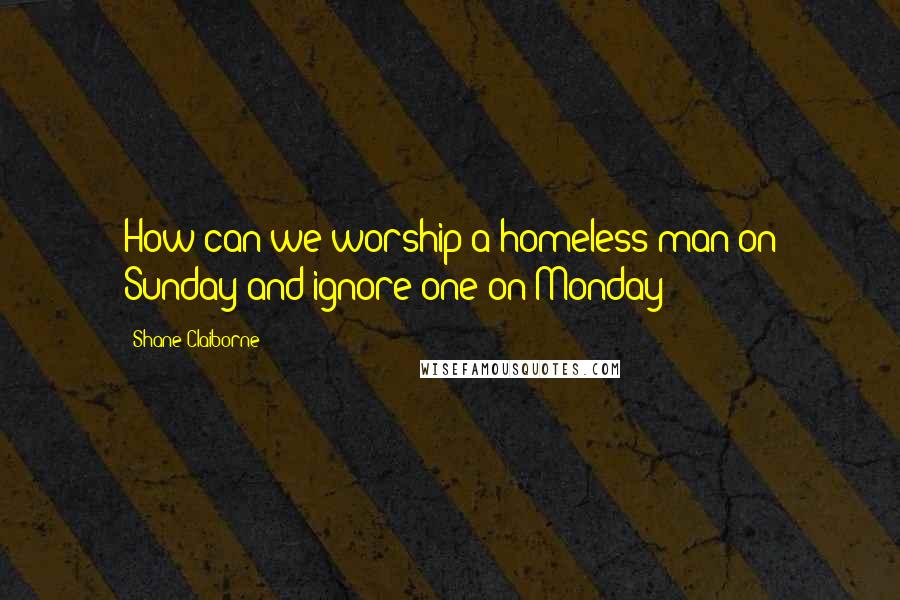 Shane Claiborne Quotes: How can we worship a homeless man on Sunday and ignore one on Monday?