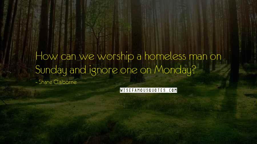 Shane Claiborne Quotes: How can we worship a homeless man on Sunday and ignore one on Monday?