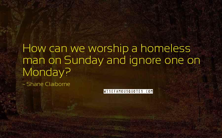 Shane Claiborne Quotes: How can we worship a homeless man on Sunday and ignore one on Monday?