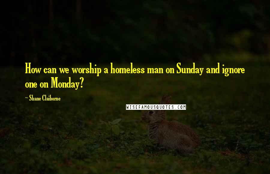 Shane Claiborne Quotes: How can we worship a homeless man on Sunday and ignore one on Monday?