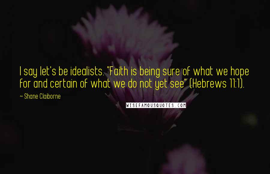 Shane Claiborne Quotes: I say let's be idealists. "Faith is being sure of what we hope for and certain of what we do not yet see" (Hebrews 11:1).