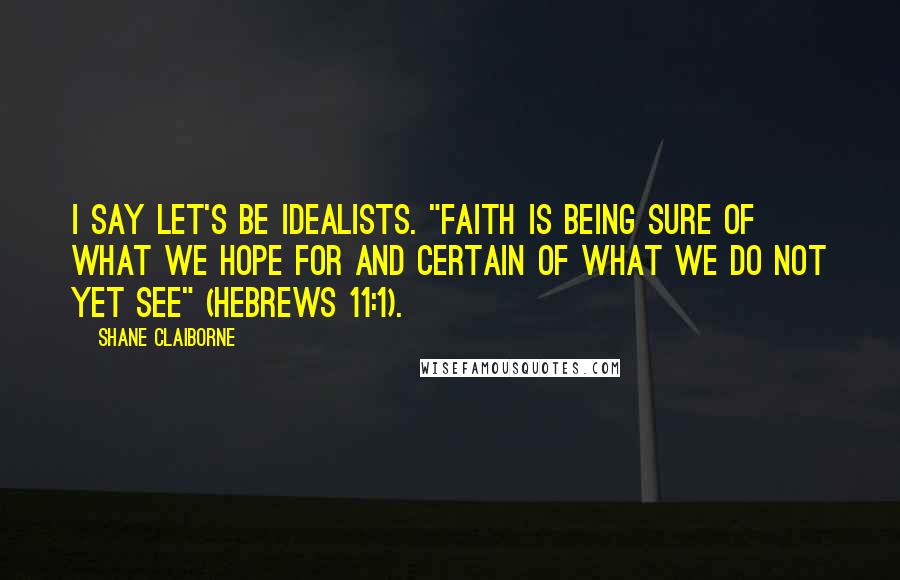 Shane Claiborne Quotes: I say let's be idealists. "Faith is being sure of what we hope for and certain of what we do not yet see" (Hebrews 11:1).