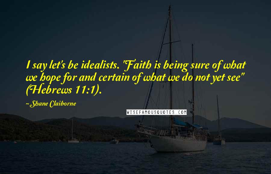 Shane Claiborne Quotes: I say let's be idealists. "Faith is being sure of what we hope for and certain of what we do not yet see" (Hebrews 11:1).
