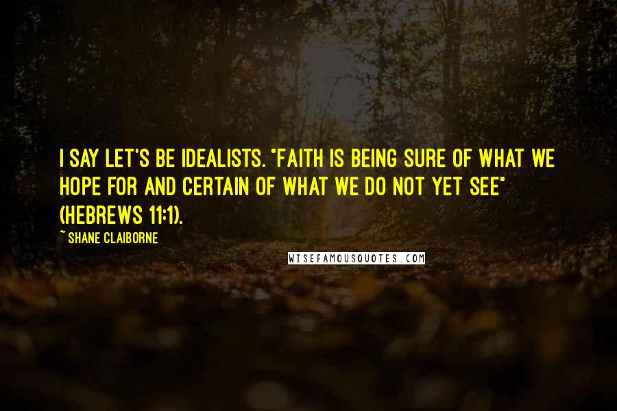 Shane Claiborne Quotes: I say let's be idealists. "Faith is being sure of what we hope for and certain of what we do not yet see" (Hebrews 11:1).