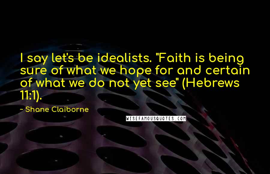 Shane Claiborne Quotes: I say let's be idealists. "Faith is being sure of what we hope for and certain of what we do not yet see" (Hebrews 11:1).