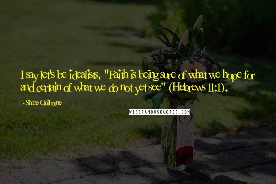 Shane Claiborne Quotes: I say let's be idealists. "Faith is being sure of what we hope for and certain of what we do not yet see" (Hebrews 11:1).