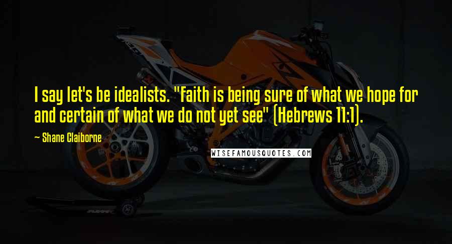 Shane Claiborne Quotes: I say let's be idealists. "Faith is being sure of what we hope for and certain of what we do not yet see" (Hebrews 11:1).