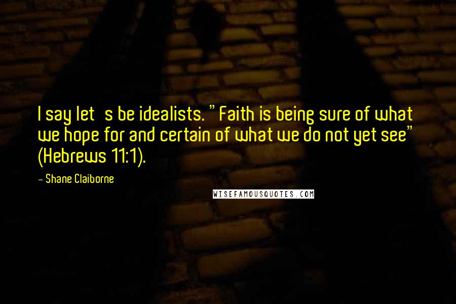 Shane Claiborne Quotes: I say let's be idealists. "Faith is being sure of what we hope for and certain of what we do not yet see" (Hebrews 11:1).