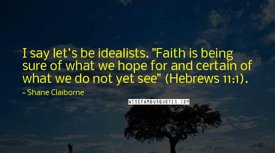 Shane Claiborne Quotes: I say let's be idealists. "Faith is being sure of what we hope for and certain of what we do not yet see" (Hebrews 11:1).