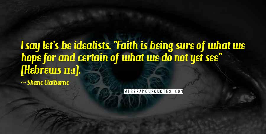 Shane Claiborne Quotes: I say let's be idealists. "Faith is being sure of what we hope for and certain of what we do not yet see" (Hebrews 11:1).