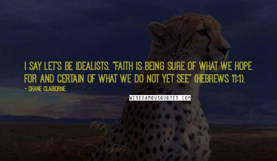 Shane Claiborne Quotes: I say let's be idealists. "Faith is being sure of what we hope for and certain of what we do not yet see" (Hebrews 11:1).