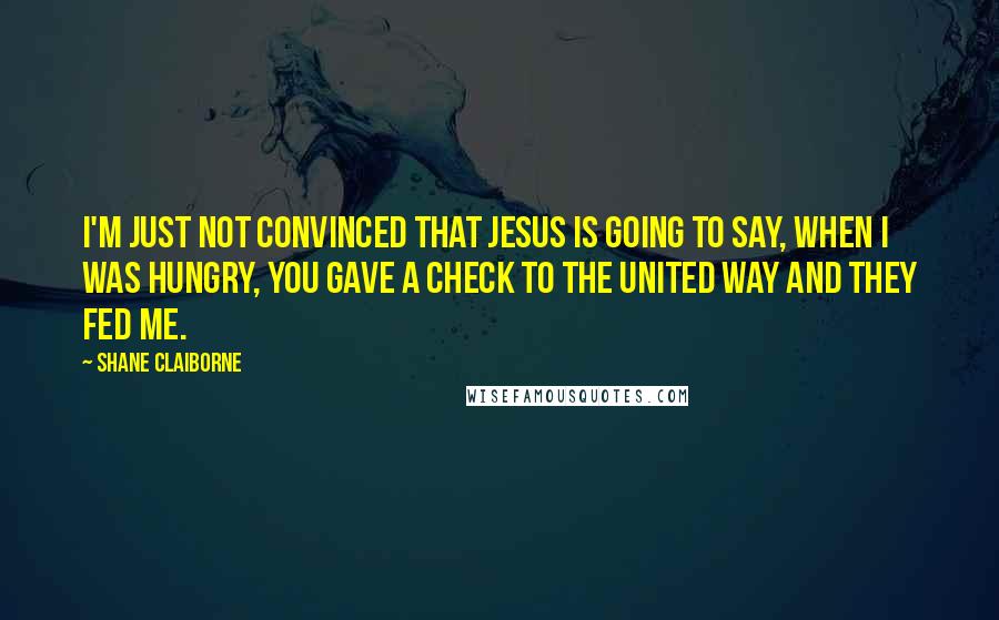 Shane Claiborne Quotes: I'm just not convinced that Jesus is going to say, When I was hungry, you gave a check to the United Way and they fed me.