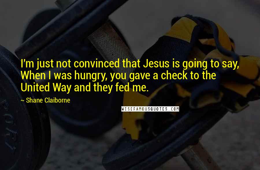 Shane Claiborne Quotes: I'm just not convinced that Jesus is going to say, When I was hungry, you gave a check to the United Way and they fed me.