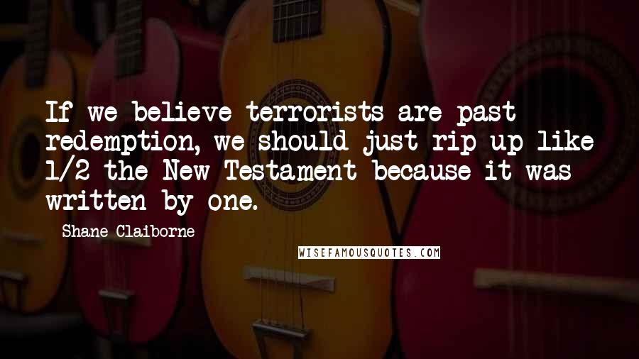 Shane Claiborne Quotes: If we believe terrorists are past redemption, we should just rip up like 1/2 the New Testament because it was written by one.