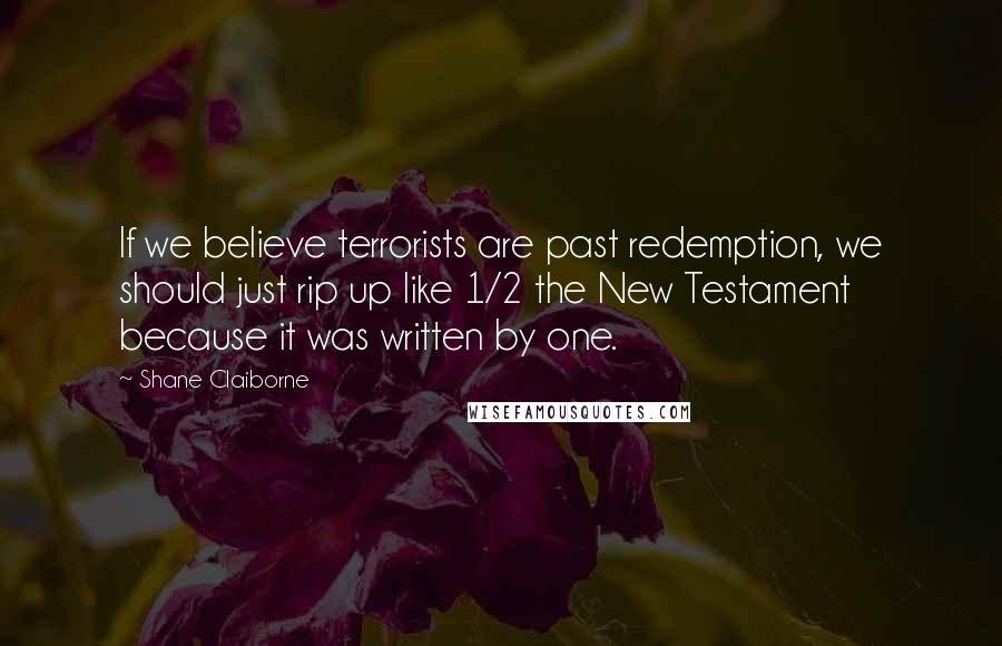 Shane Claiborne Quotes: If we believe terrorists are past redemption, we should just rip up like 1/2 the New Testament because it was written by one.