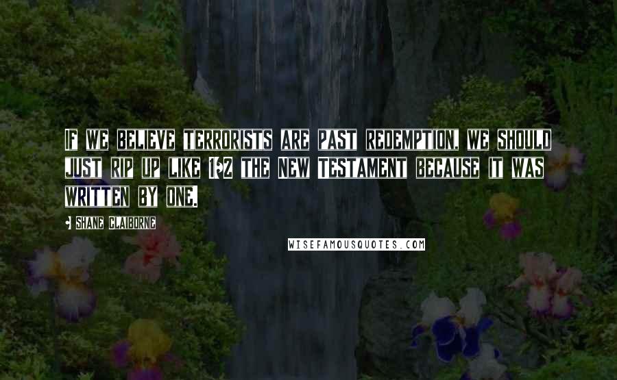 Shane Claiborne Quotes: If we believe terrorists are past redemption, we should just rip up like 1/2 the New Testament because it was written by one.