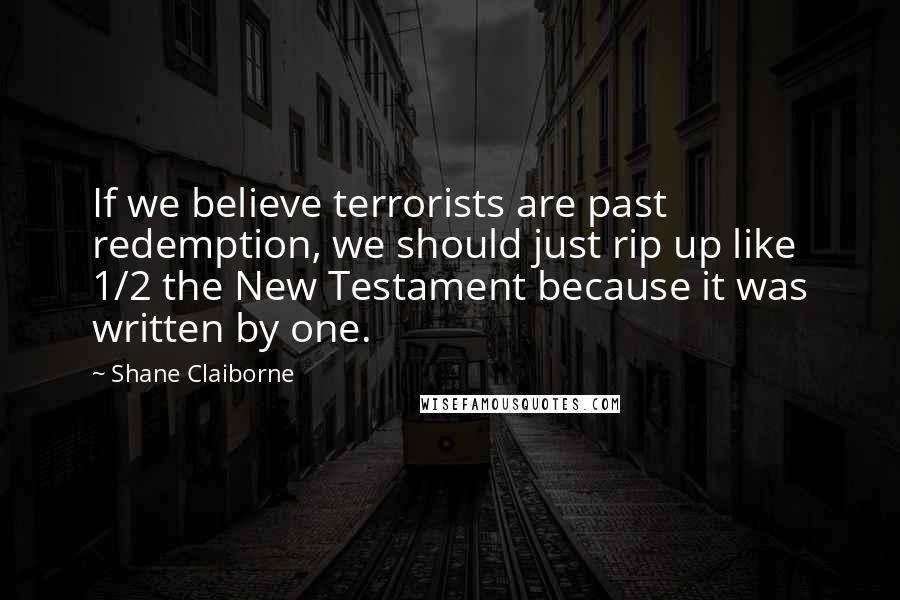 Shane Claiborne Quotes: If we believe terrorists are past redemption, we should just rip up like 1/2 the New Testament because it was written by one.