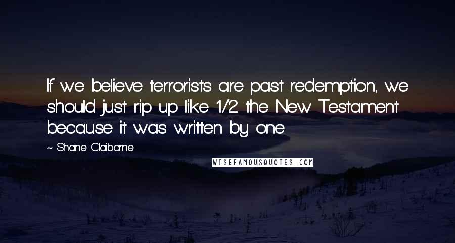 Shane Claiborne Quotes: If we believe terrorists are past redemption, we should just rip up like 1/2 the New Testament because it was written by one.