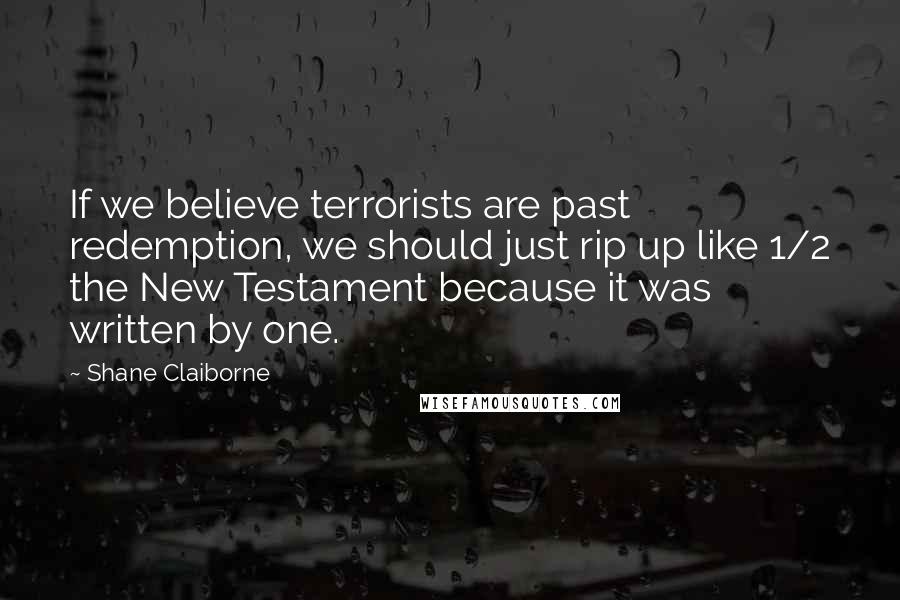 Shane Claiborne Quotes: If we believe terrorists are past redemption, we should just rip up like 1/2 the New Testament because it was written by one.