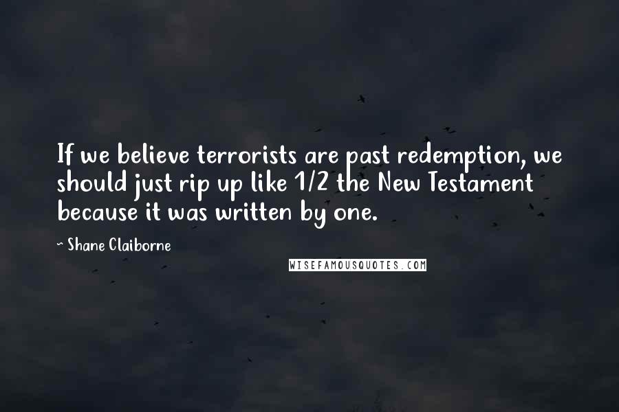 Shane Claiborne Quotes: If we believe terrorists are past redemption, we should just rip up like 1/2 the New Testament because it was written by one.