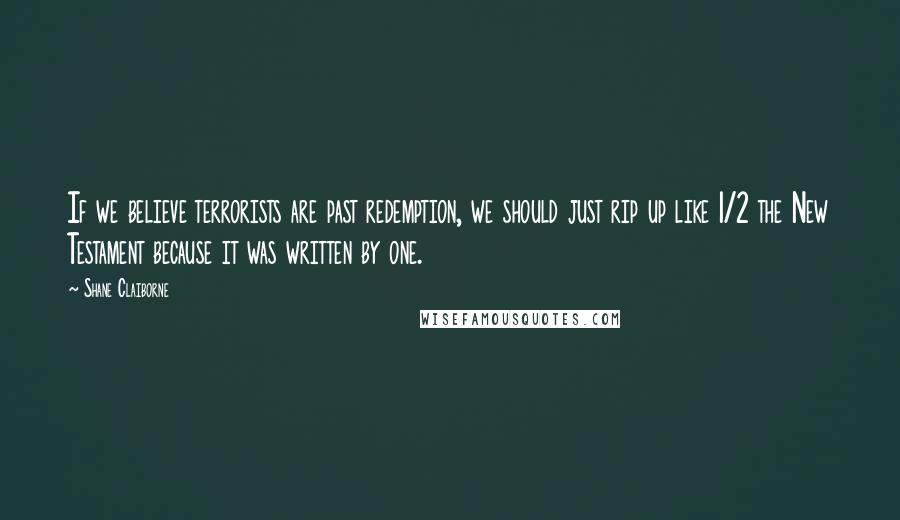 Shane Claiborne Quotes: If we believe terrorists are past redemption, we should just rip up like 1/2 the New Testament because it was written by one.