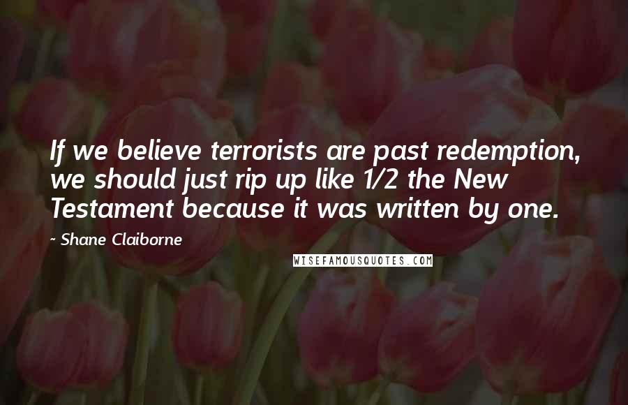 Shane Claiborne Quotes: If we believe terrorists are past redemption, we should just rip up like 1/2 the New Testament because it was written by one.