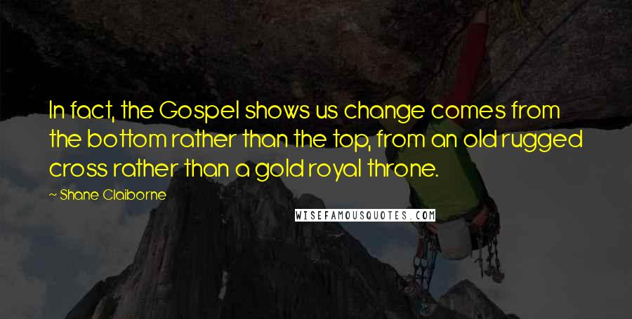 Shane Claiborne Quotes: In fact, the Gospel shows us change comes from the bottom rather than the top, from an old rugged cross rather than a gold royal throne.