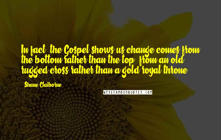 Shane Claiborne Quotes: In fact, the Gospel shows us change comes from the bottom rather than the top, from an old rugged cross rather than a gold royal throne.