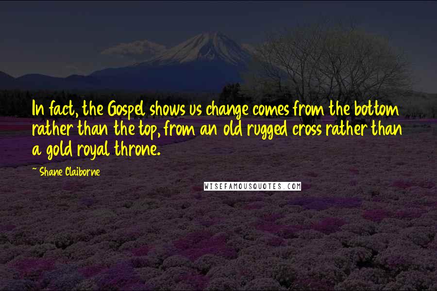 Shane Claiborne Quotes: In fact, the Gospel shows us change comes from the bottom rather than the top, from an old rugged cross rather than a gold royal throne.