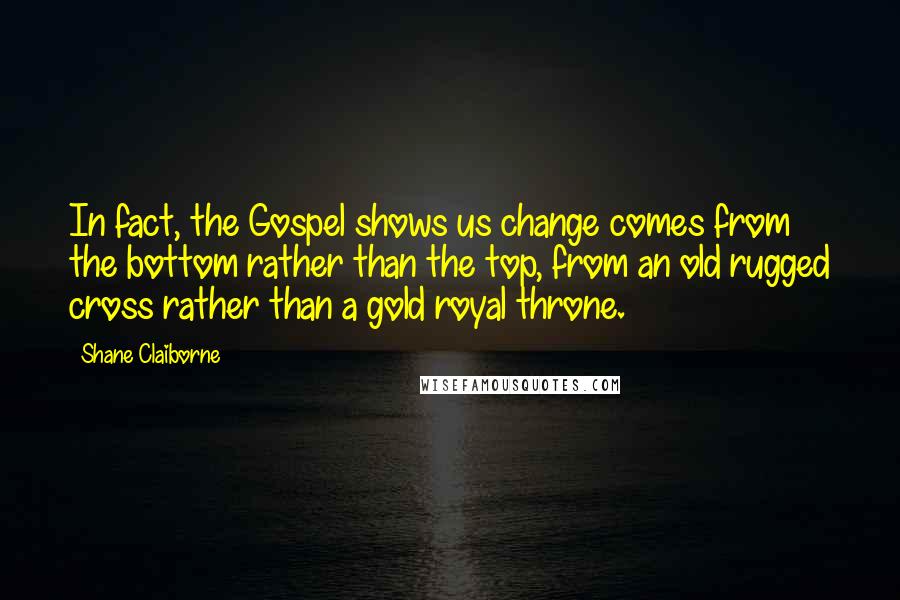 Shane Claiborne Quotes: In fact, the Gospel shows us change comes from the bottom rather than the top, from an old rugged cross rather than a gold royal throne.
