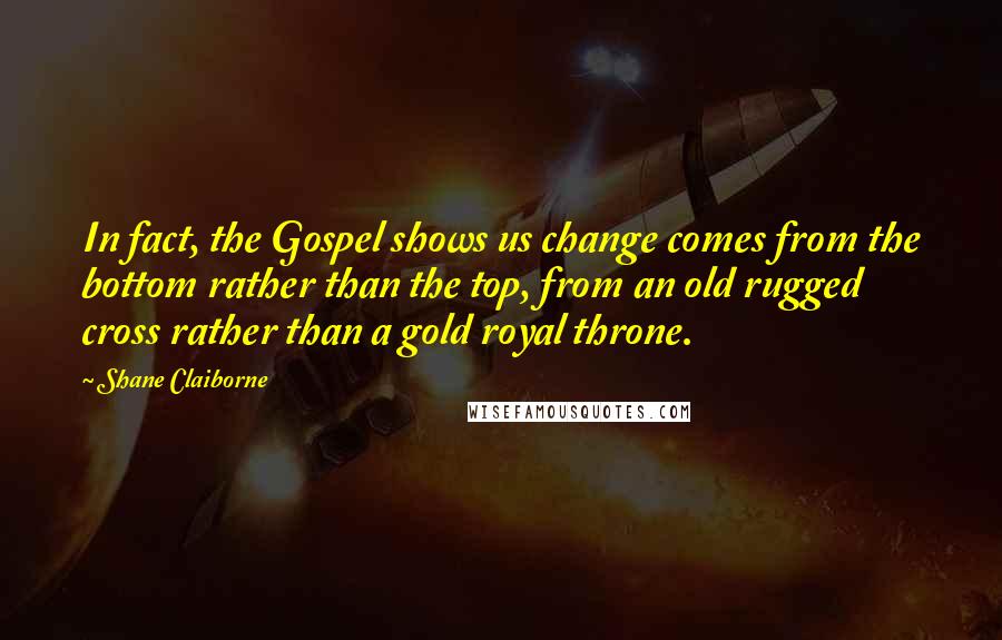 Shane Claiborne Quotes: In fact, the Gospel shows us change comes from the bottom rather than the top, from an old rugged cross rather than a gold royal throne.