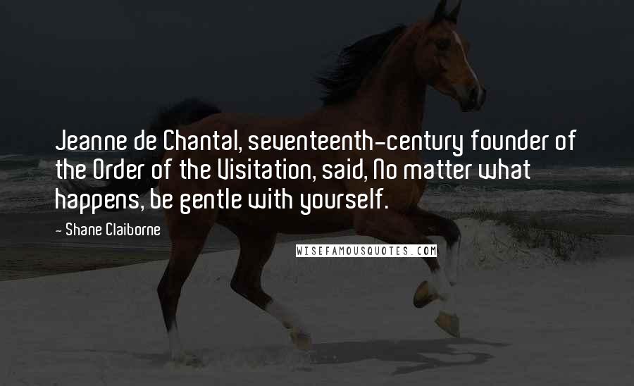 Shane Claiborne Quotes: Jeanne de Chantal, seventeenth-century founder of the Order of the Visitation, said, No matter what happens, be gentle with yourself.