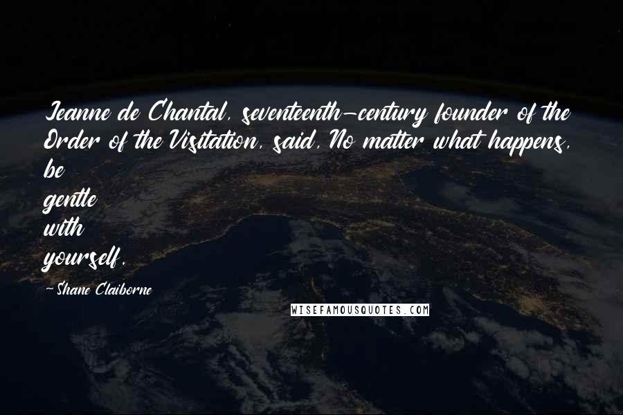 Shane Claiborne Quotes: Jeanne de Chantal, seventeenth-century founder of the Order of the Visitation, said, No matter what happens, be gentle with yourself.