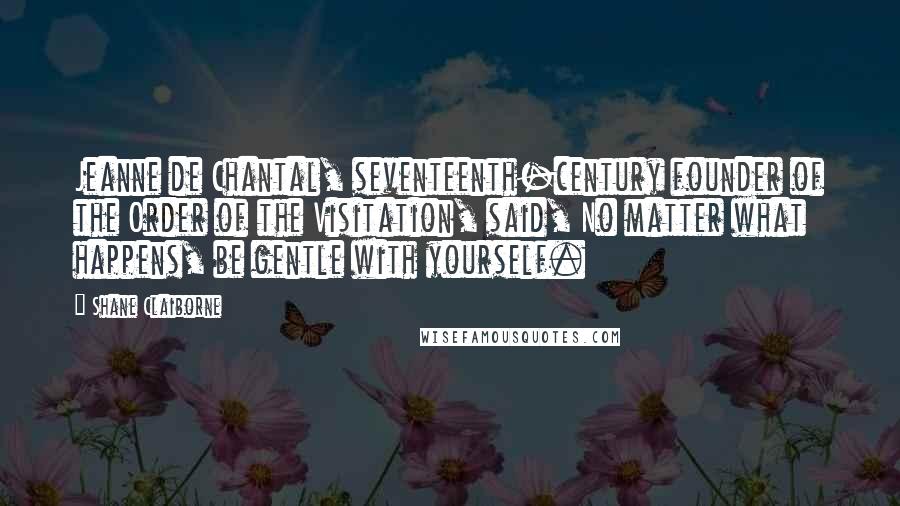 Shane Claiborne Quotes: Jeanne de Chantal, seventeenth-century founder of the Order of the Visitation, said, No matter what happens, be gentle with yourself.