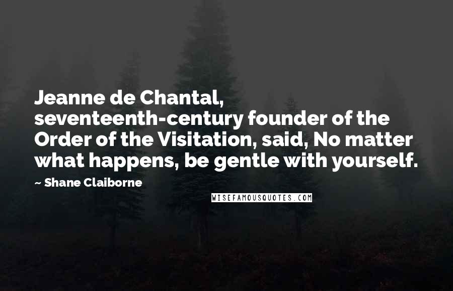 Shane Claiborne Quotes: Jeanne de Chantal, seventeenth-century founder of the Order of the Visitation, said, No matter what happens, be gentle with yourself.