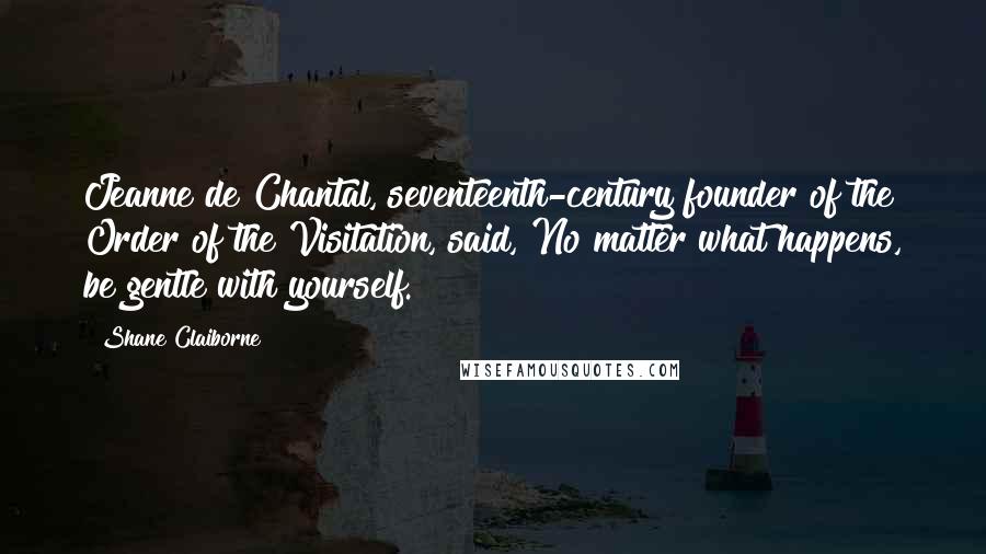 Shane Claiborne Quotes: Jeanne de Chantal, seventeenth-century founder of the Order of the Visitation, said, No matter what happens, be gentle with yourself.