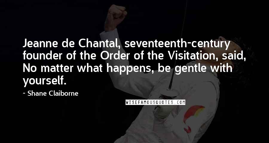 Shane Claiborne Quotes: Jeanne de Chantal, seventeenth-century founder of the Order of the Visitation, said, No matter what happens, be gentle with yourself.