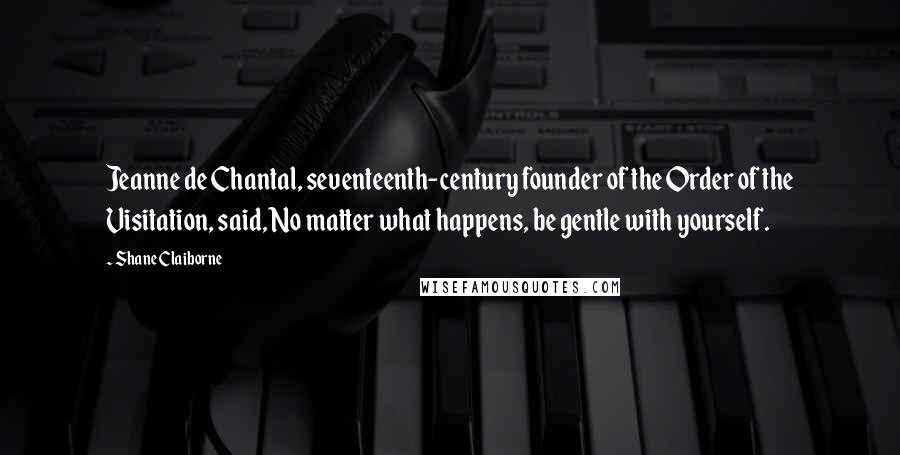 Shane Claiborne Quotes: Jeanne de Chantal, seventeenth-century founder of the Order of the Visitation, said, No matter what happens, be gentle with yourself.