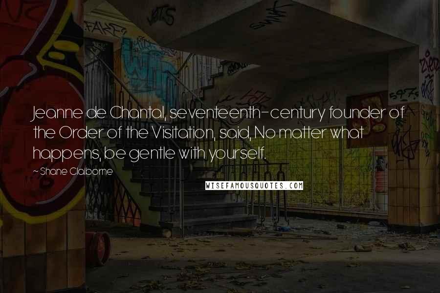 Shane Claiborne Quotes: Jeanne de Chantal, seventeenth-century founder of the Order of the Visitation, said, No matter what happens, be gentle with yourself.