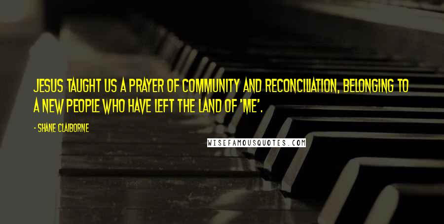 Shane Claiborne Quotes: Jesus taught us a prayer of community and reconciliation, belonging to a new people who have left the land of 'me'.